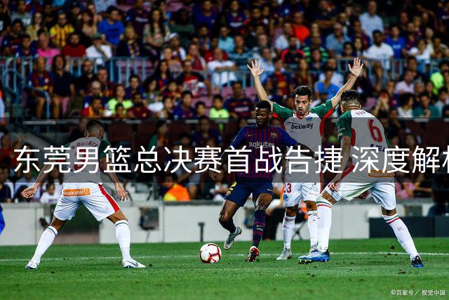 东莞男篮总决赛首战告捷 深度解析粤BA现代篮球战术精髓
