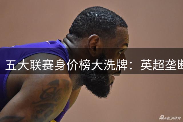 五大联赛身价榜大洗牌：英超垄断亿元先生，意甲沦为难民区