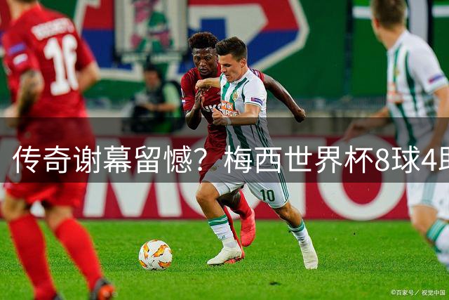 传奇谢幕留憾？梅西世界杯8球4助难敌姆巴佩"表演赛"刷数据