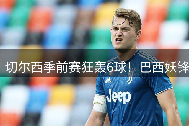 切尔西季前赛狂轰6球！巴西妖锋9分钟戴帽 17岁试训小将惊艳破门