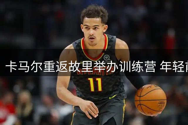 卡马尔重返故里举办训练营 年轻前锋晒出与学员互动暖心瞬间