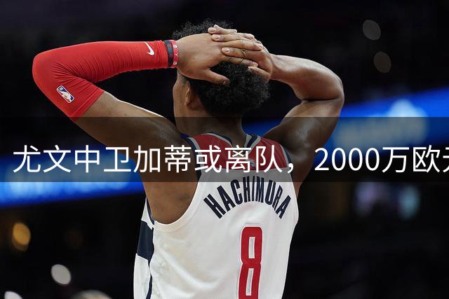 尤文中卫加蒂或离队，2000万欧元即可放行
