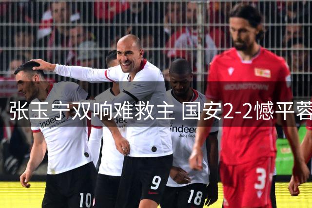 张玉宁双响难救主 国安2-2憾平蓉城暴露体能短板