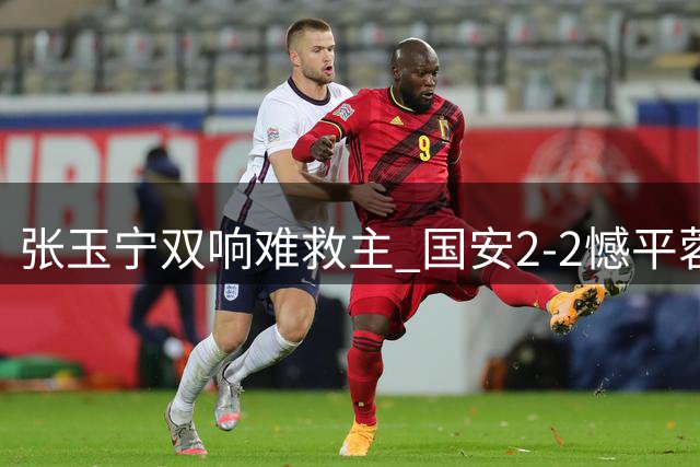 张玉宁双响难救主 国安2-2憾平蓉城暴露体能短板