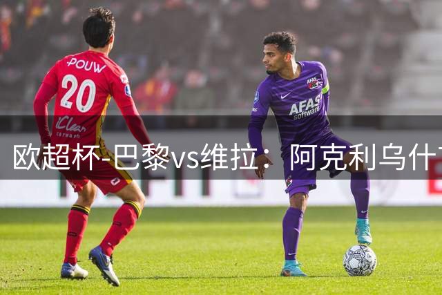 欧超杯-巴黎vs维拉：阿克利乌什首秀，维蒂尼亚先发，登贝莱替补