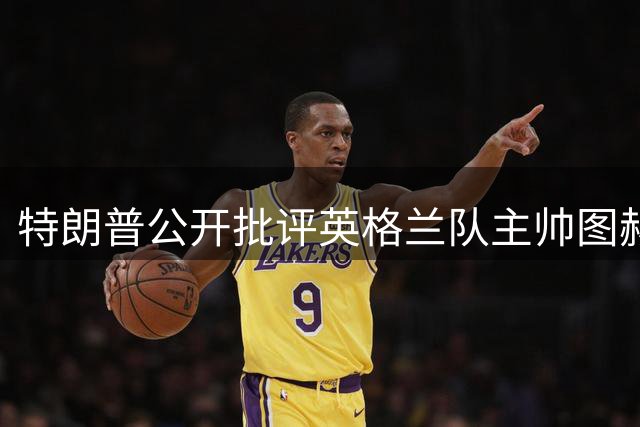 特朗普公开批评英格兰队主帅图赫尔战术“反常”，透露曾和凯恩一同打过高尔夫