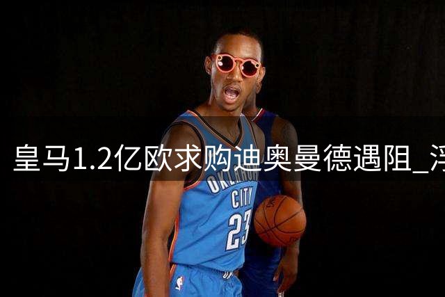皇马1.2亿欧求购迪奥曼德遇阻 浮动条款成谈判焦点