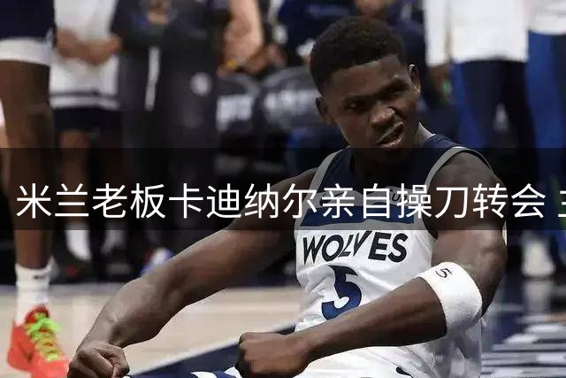 米兰老板卡迪纳尔亲自操刀转会 主导拉莫斯谈判细节曝光
