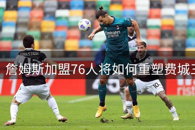 詹姆斯加盟76人将如何重塑费城三巨头？美媒深度解析其带队哲学