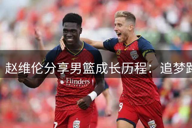 赵维伦分享男篮成长历程：追梦路上感慨良多