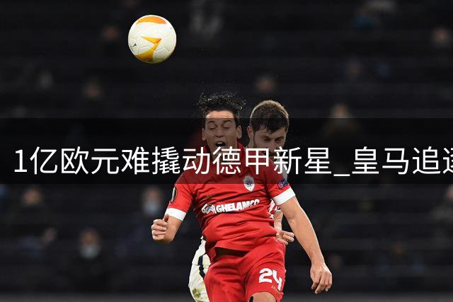 1亿欧元难撬动德甲新星 皇马追逐19岁边锋遇阻