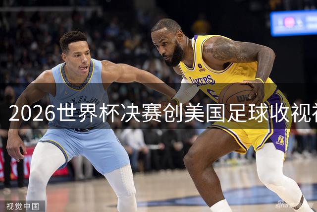2026世界杯决赛创美国足球收视神话 西阿大战吸引6300万观众