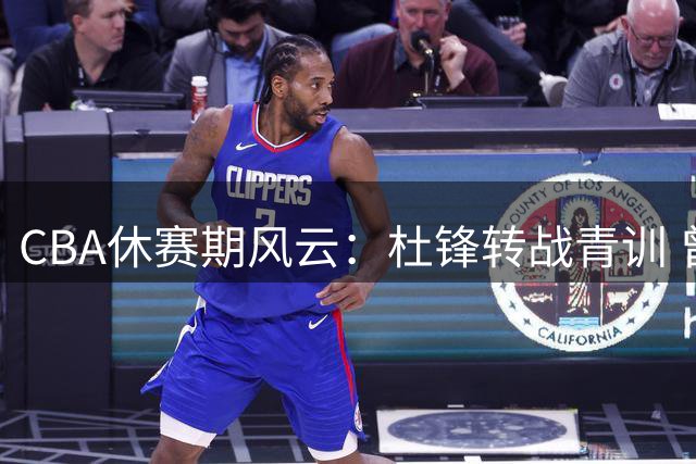CBA休赛期风云：杜锋转战青训 曾繁日填补江苏内线 两强争夺宝岛新星