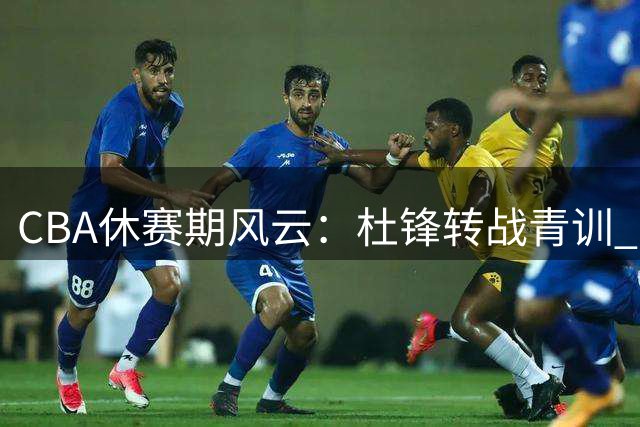CBA休赛期风云：杜锋转战青训 曾繁日填补江苏内线 两强争夺宝岛新星
