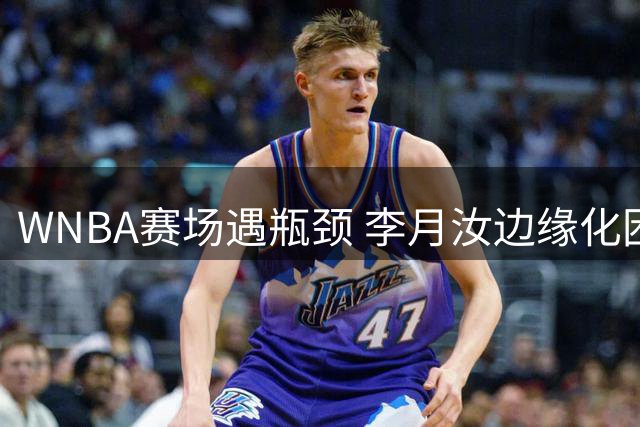 WNBA赛场遇瓶颈 李月汝边缘化困局引发中国女篮新思考